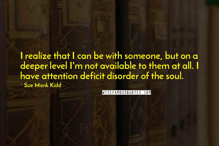 Sue Monk Kidd Quotes: I realize that I can be with someone, but on a deeper level I'm not available to them at all. I have attention deficit disorder of the soul.