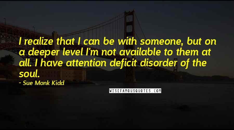 Sue Monk Kidd Quotes: I realize that I can be with someone, but on a deeper level I'm not available to them at all. I have attention deficit disorder of the soul.