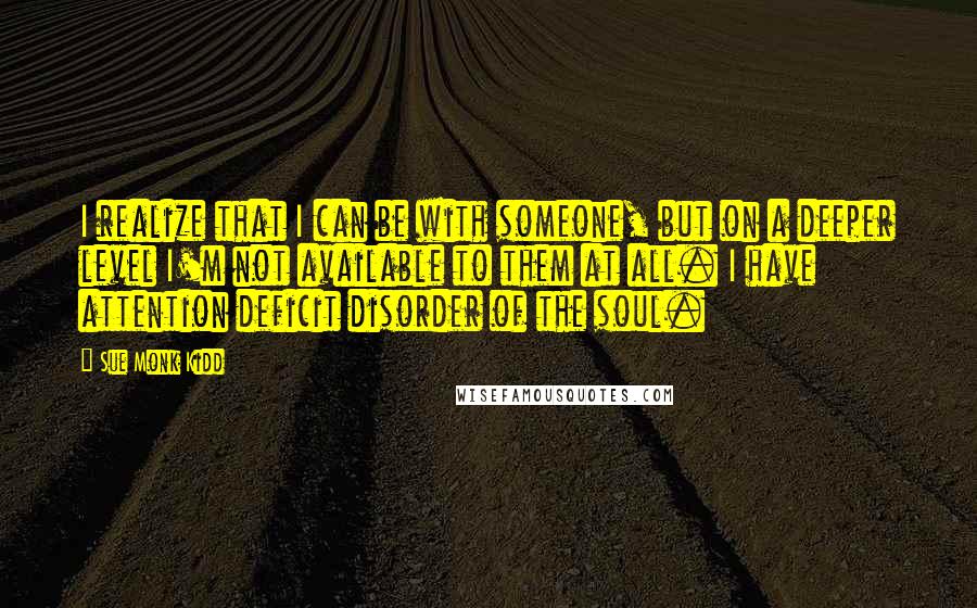 Sue Monk Kidd Quotes: I realize that I can be with someone, but on a deeper level I'm not available to them at all. I have attention deficit disorder of the soul.