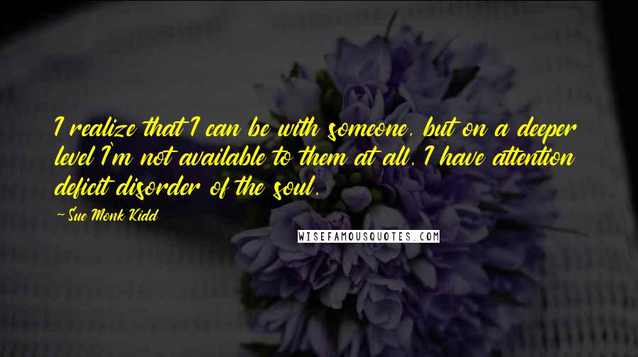 Sue Monk Kidd Quotes: I realize that I can be with someone, but on a deeper level I'm not available to them at all. I have attention deficit disorder of the soul.