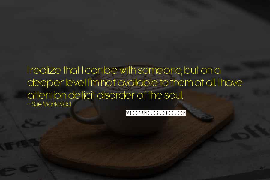 Sue Monk Kidd Quotes: I realize that I can be with someone, but on a deeper level I'm not available to them at all. I have attention deficit disorder of the soul.