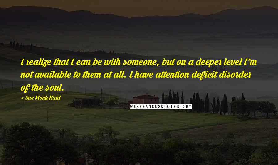 Sue Monk Kidd Quotes: I realize that I can be with someone, but on a deeper level I'm not available to them at all. I have attention deficit disorder of the soul.