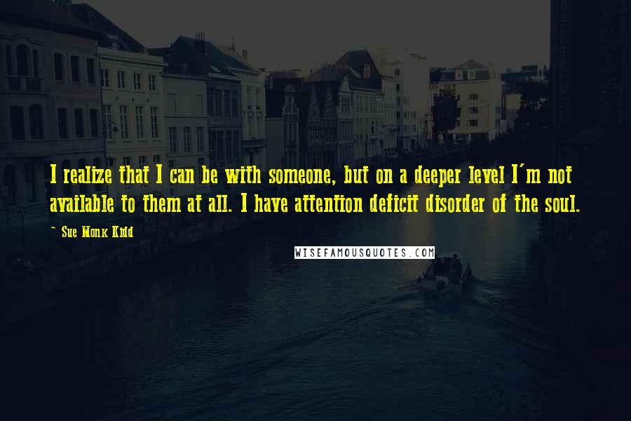 Sue Monk Kidd Quotes: I realize that I can be with someone, but on a deeper level I'm not available to them at all. I have attention deficit disorder of the soul.