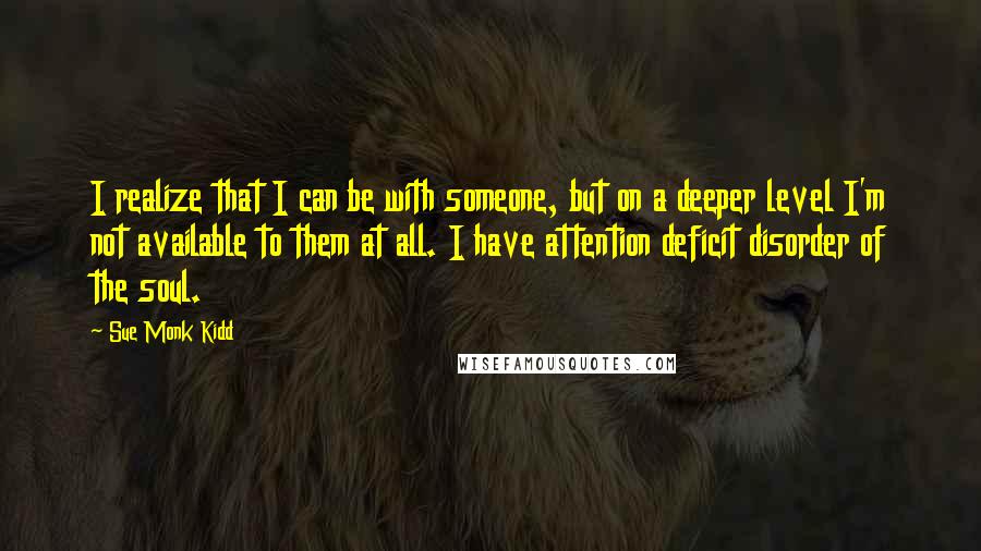 Sue Monk Kidd Quotes: I realize that I can be with someone, but on a deeper level I'm not available to them at all. I have attention deficit disorder of the soul.