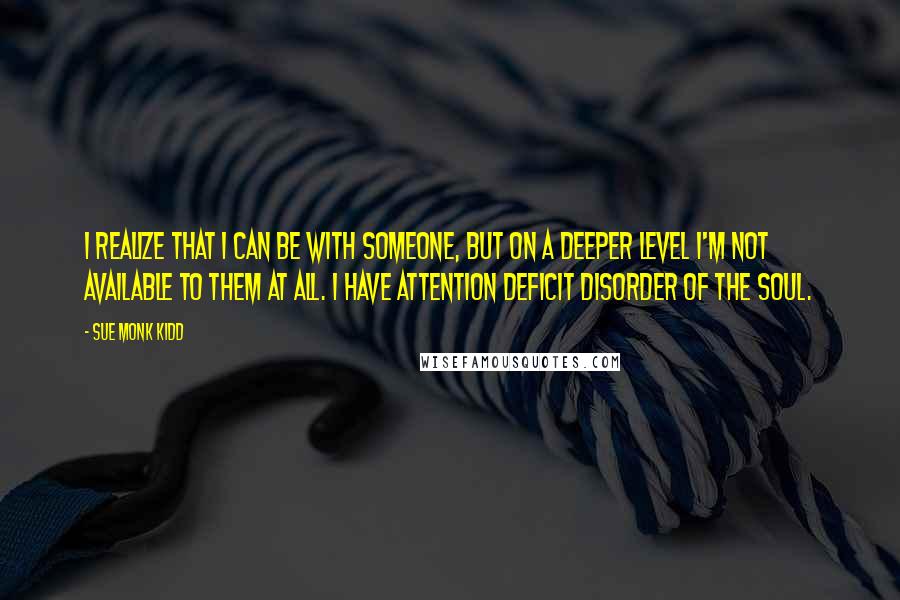 Sue Monk Kidd Quotes: I realize that I can be with someone, but on a deeper level I'm not available to them at all. I have attention deficit disorder of the soul.