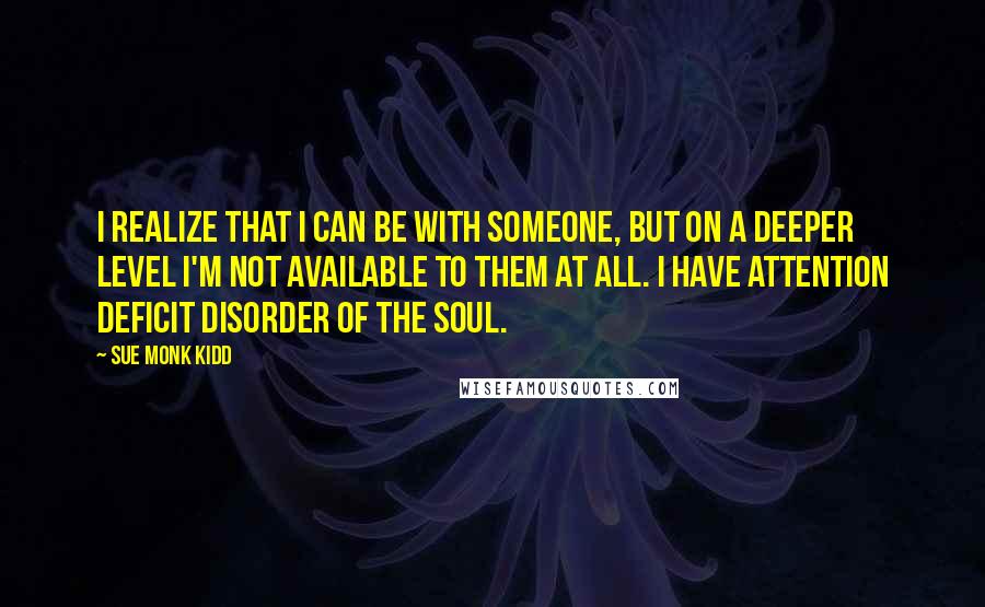 Sue Monk Kidd Quotes: I realize that I can be with someone, but on a deeper level I'm not available to them at all. I have attention deficit disorder of the soul.