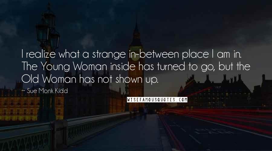 Sue Monk Kidd Quotes: I realize what a strange in-between place I am in. The Young Woman inside has turned to go, but the Old Woman has not shown up.