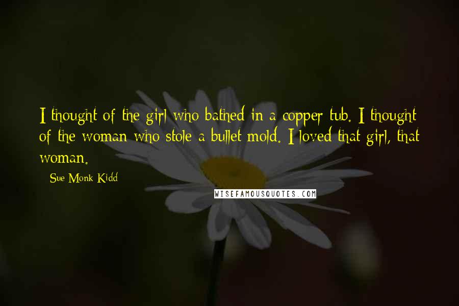 Sue Monk Kidd Quotes: I thought of the girl who bathed in a copper tub. I thought of the woman who stole a bullet mold. I loved that girl, that woman.