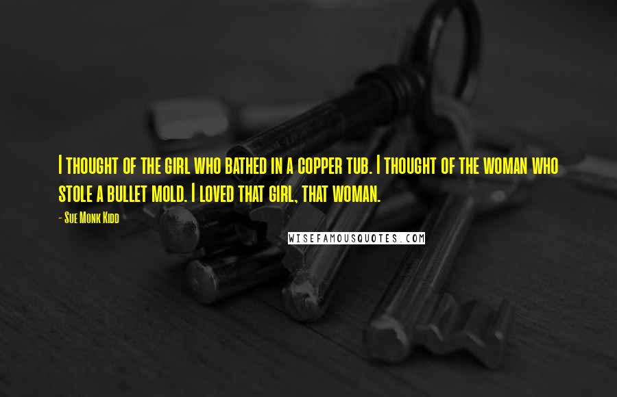 Sue Monk Kidd Quotes: I thought of the girl who bathed in a copper tub. I thought of the woman who stole a bullet mold. I loved that girl, that woman.