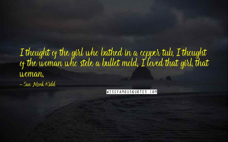 Sue Monk Kidd Quotes: I thought of the girl who bathed in a copper tub. I thought of the woman who stole a bullet mold. I loved that girl, that woman.