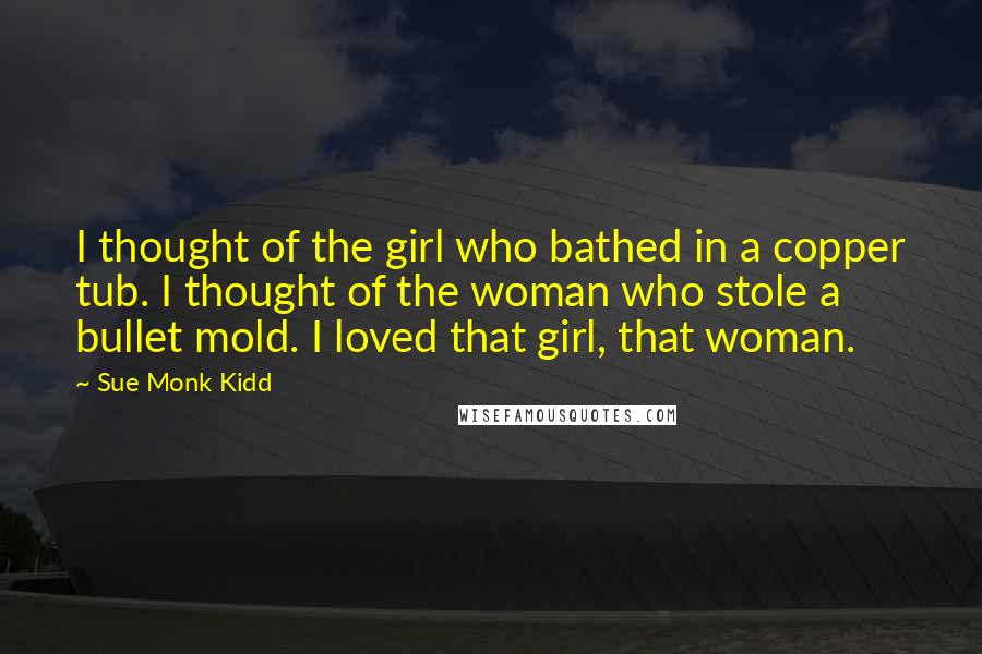 Sue Monk Kidd Quotes: I thought of the girl who bathed in a copper tub. I thought of the woman who stole a bullet mold. I loved that girl, that woman.