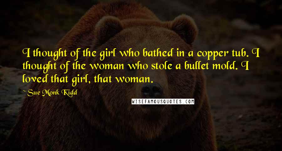 Sue Monk Kidd Quotes: I thought of the girl who bathed in a copper tub. I thought of the woman who stole a bullet mold. I loved that girl, that woman.