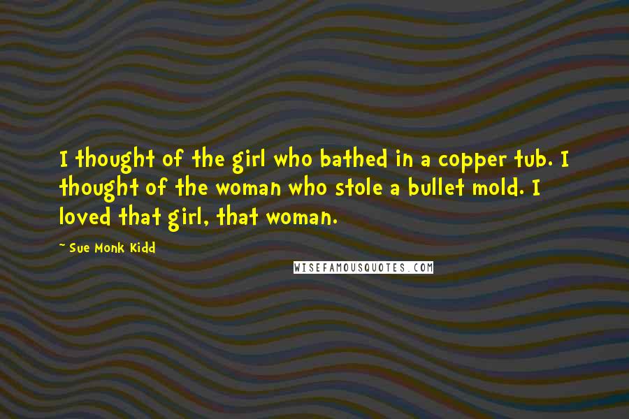 Sue Monk Kidd Quotes: I thought of the girl who bathed in a copper tub. I thought of the woman who stole a bullet mold. I loved that girl, that woman.