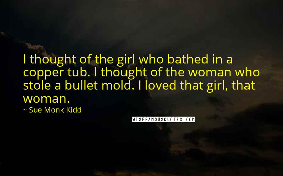 Sue Monk Kidd Quotes: I thought of the girl who bathed in a copper tub. I thought of the woman who stole a bullet mold. I loved that girl, that woman.