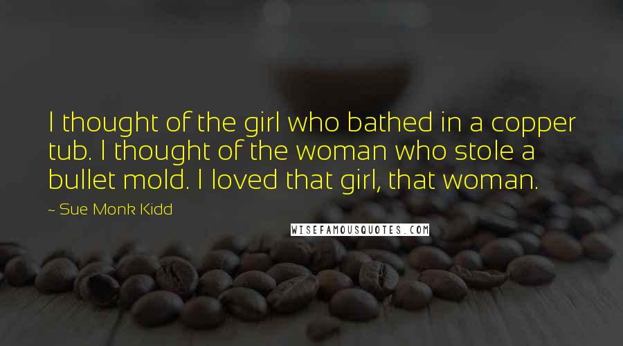 Sue Monk Kidd Quotes: I thought of the girl who bathed in a copper tub. I thought of the woman who stole a bullet mold. I loved that girl, that woman.