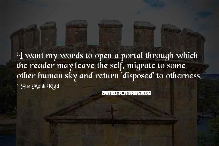 Sue Monk Kidd Quotes: I want my words to open a portal through which the reader may leave the self, migrate to some other human sky and return 'disposed' to otherness.