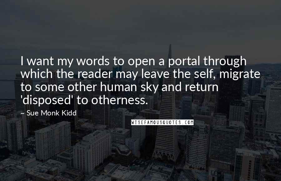 Sue Monk Kidd Quotes: I want my words to open a portal through which the reader may leave the self, migrate to some other human sky and return 'disposed' to otherness.