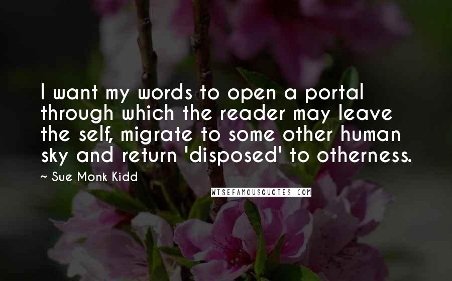 Sue Monk Kidd Quotes: I want my words to open a portal through which the reader may leave the self, migrate to some other human sky and return 'disposed' to otherness.