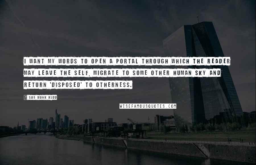 Sue Monk Kidd Quotes: I want my words to open a portal through which the reader may leave the self, migrate to some other human sky and return 'disposed' to otherness.