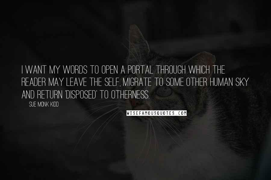 Sue Monk Kidd Quotes: I want my words to open a portal through which the reader may leave the self, migrate to some other human sky and return 'disposed' to otherness.