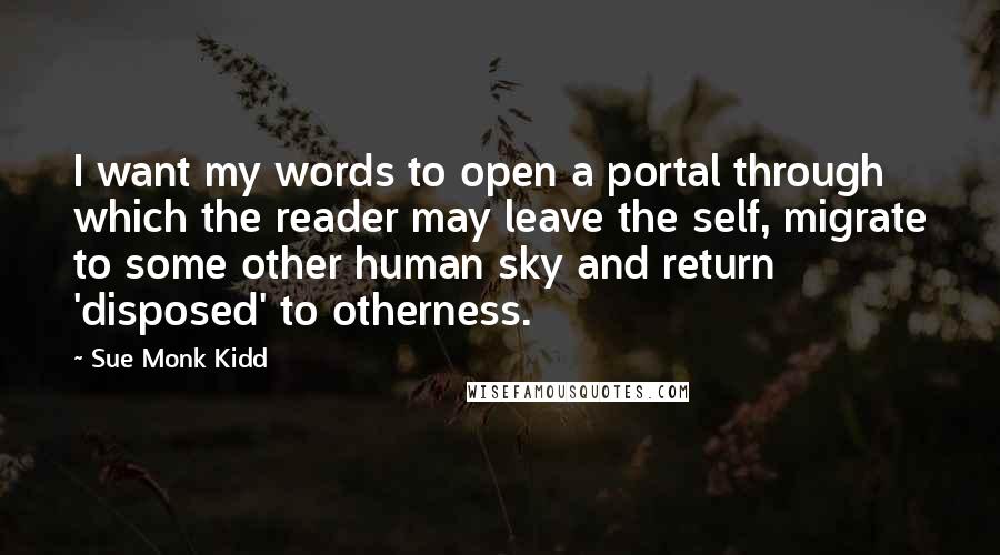 Sue Monk Kidd Quotes: I want my words to open a portal through which the reader may leave the self, migrate to some other human sky and return 'disposed' to otherness.