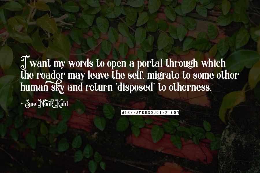 Sue Monk Kidd Quotes: I want my words to open a portal through which the reader may leave the self, migrate to some other human sky and return 'disposed' to otherness.