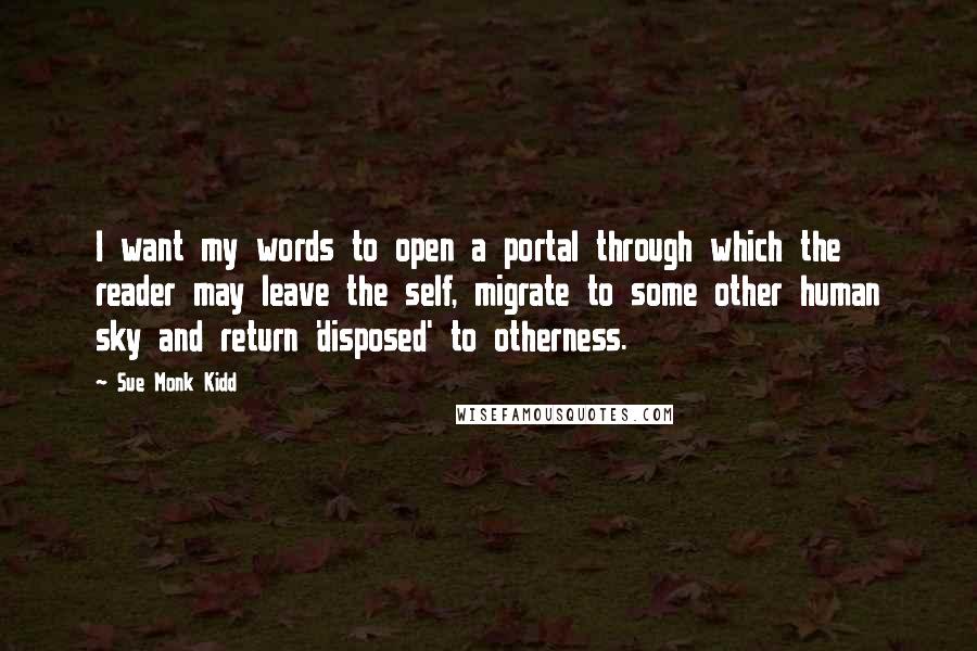 Sue Monk Kidd Quotes: I want my words to open a portal through which the reader may leave the self, migrate to some other human sky and return 'disposed' to otherness.