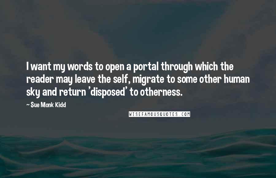 Sue Monk Kidd Quotes: I want my words to open a portal through which the reader may leave the self, migrate to some other human sky and return 'disposed' to otherness.