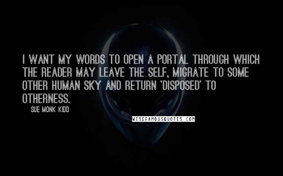 Sue Monk Kidd Quotes: I want my words to open a portal through which the reader may leave the self, migrate to some other human sky and return 'disposed' to otherness.