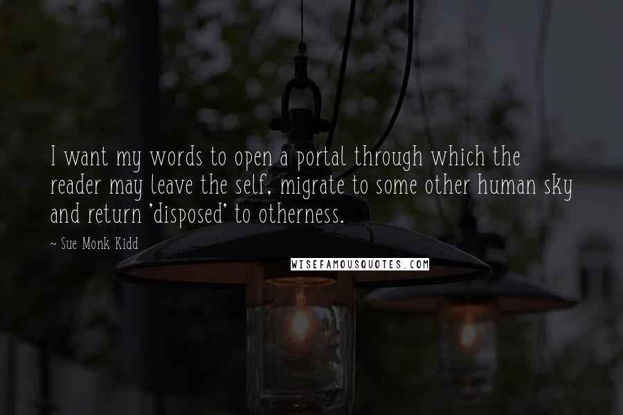 Sue Monk Kidd Quotes: I want my words to open a portal through which the reader may leave the self, migrate to some other human sky and return 'disposed' to otherness.