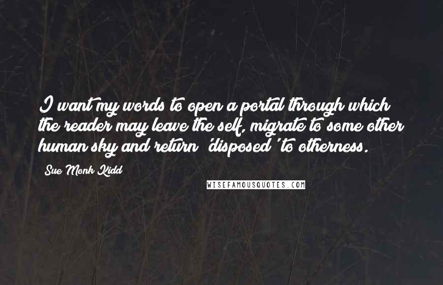 Sue Monk Kidd Quotes: I want my words to open a portal through which the reader may leave the self, migrate to some other human sky and return 'disposed' to otherness.