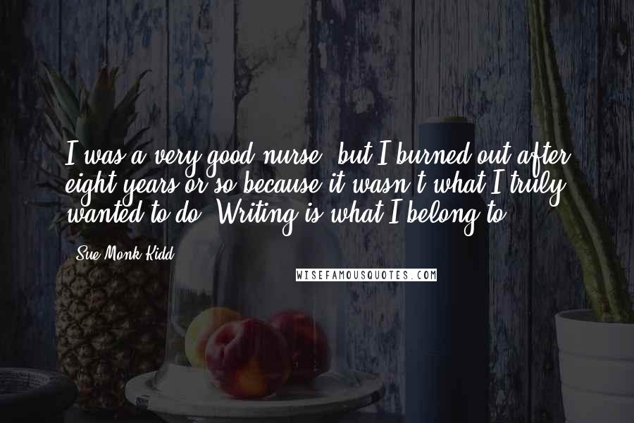 Sue Monk Kidd Quotes: I was a very good nurse, but I burned out after eight years or so because it wasn't what I truly wanted to do. Writing is what I belong to.