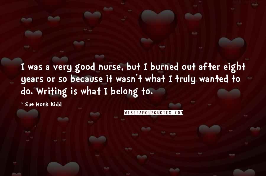 Sue Monk Kidd Quotes: I was a very good nurse, but I burned out after eight years or so because it wasn't what I truly wanted to do. Writing is what I belong to.