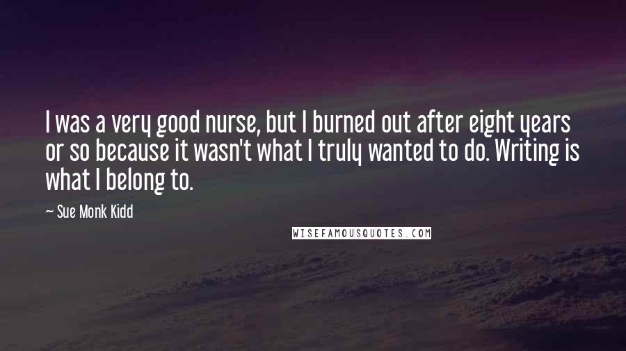 Sue Monk Kidd Quotes: I was a very good nurse, but I burned out after eight years or so because it wasn't what I truly wanted to do. Writing is what I belong to.