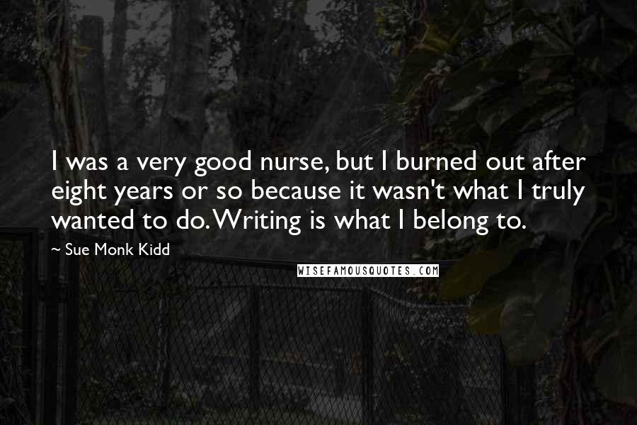 Sue Monk Kidd Quotes: I was a very good nurse, but I burned out after eight years or so because it wasn't what I truly wanted to do. Writing is what I belong to.