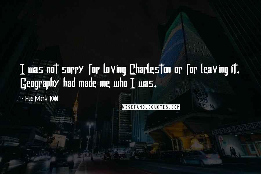 Sue Monk Kidd Quotes: I was not sorry for loving Charleston or for leaving it. Geography had made me who I was.