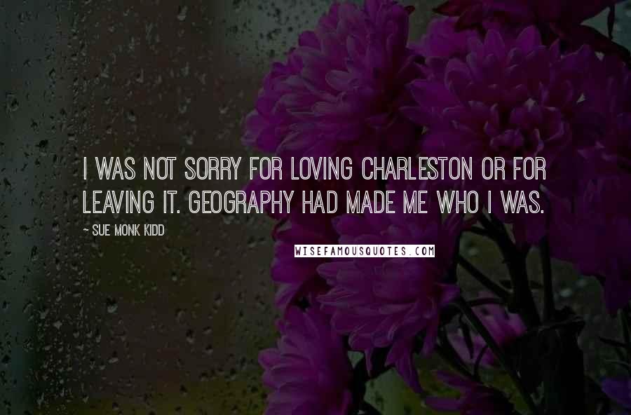 Sue Monk Kidd Quotes: I was not sorry for loving Charleston or for leaving it. Geography had made me who I was.