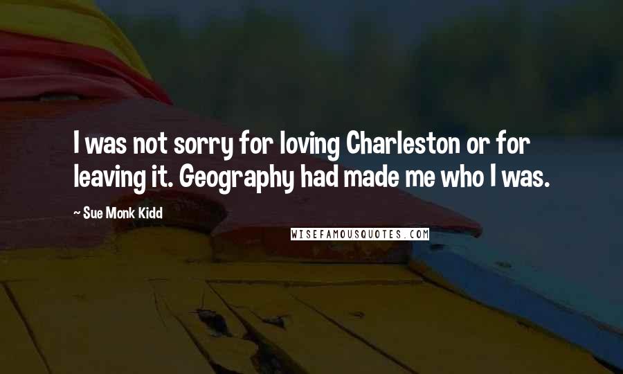 Sue Monk Kidd Quotes: I was not sorry for loving Charleston or for leaving it. Geography had made me who I was.