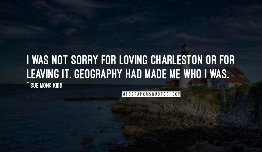 Sue Monk Kidd Quotes: I was not sorry for loving Charleston or for leaving it. Geography had made me who I was.