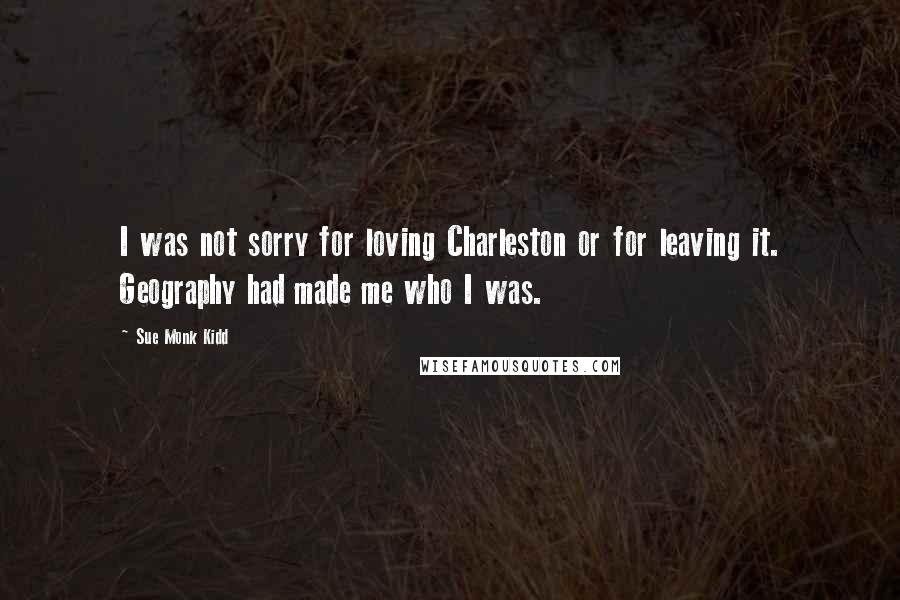 Sue Monk Kidd Quotes: I was not sorry for loving Charleston or for leaving it. Geography had made me who I was.