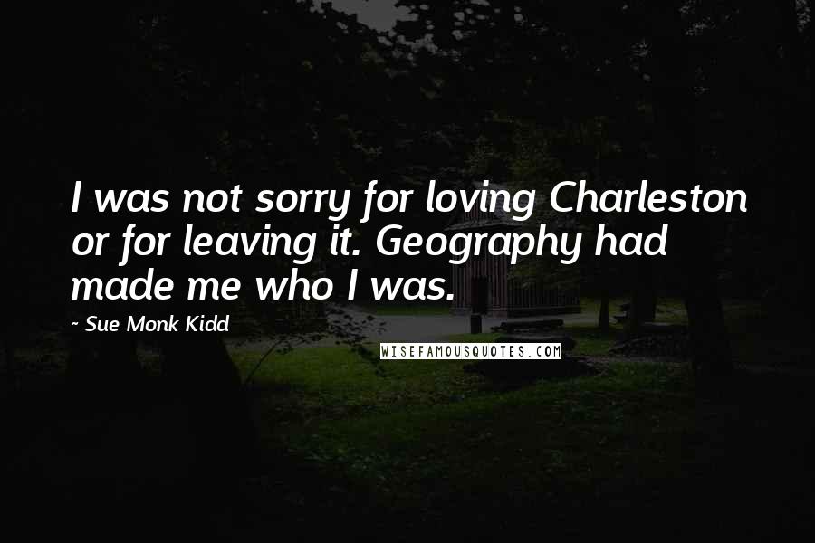 Sue Monk Kidd Quotes: I was not sorry for loving Charleston or for leaving it. Geography had made me who I was.