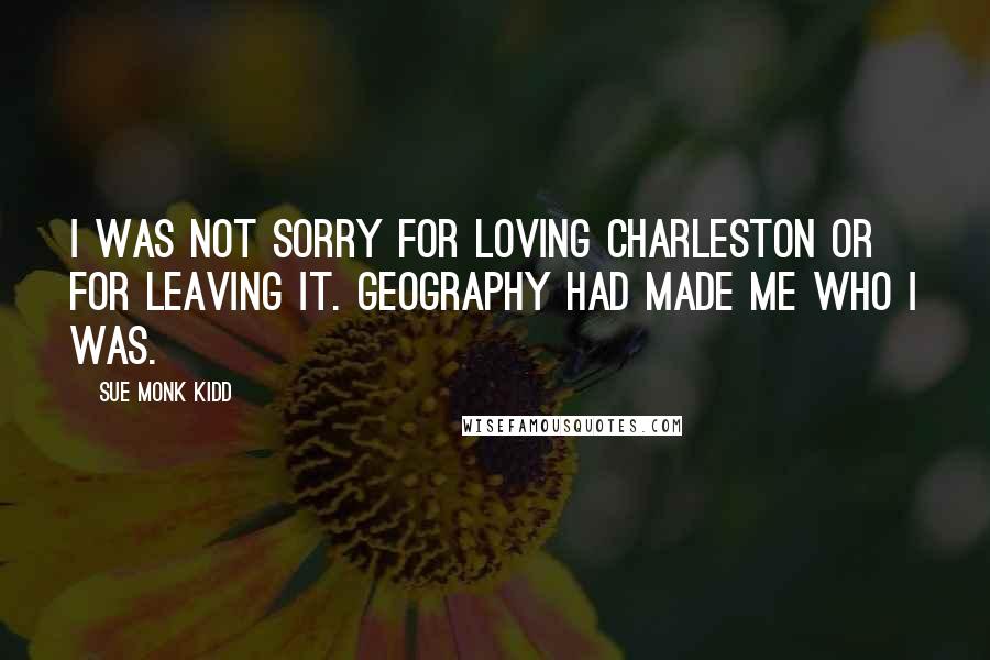 Sue Monk Kidd Quotes: I was not sorry for loving Charleston or for leaving it. Geography had made me who I was.