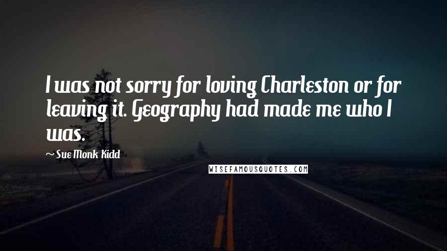 Sue Monk Kidd Quotes: I was not sorry for loving Charleston or for leaving it. Geography had made me who I was.