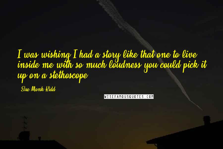 Sue Monk Kidd Quotes: I was wishing I had a story like that one to live inside me with so much loudness you could pick it up on a stethoscope.