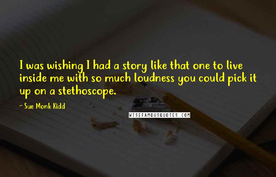 Sue Monk Kidd Quotes: I was wishing I had a story like that one to live inside me with so much loudness you could pick it up on a stethoscope.