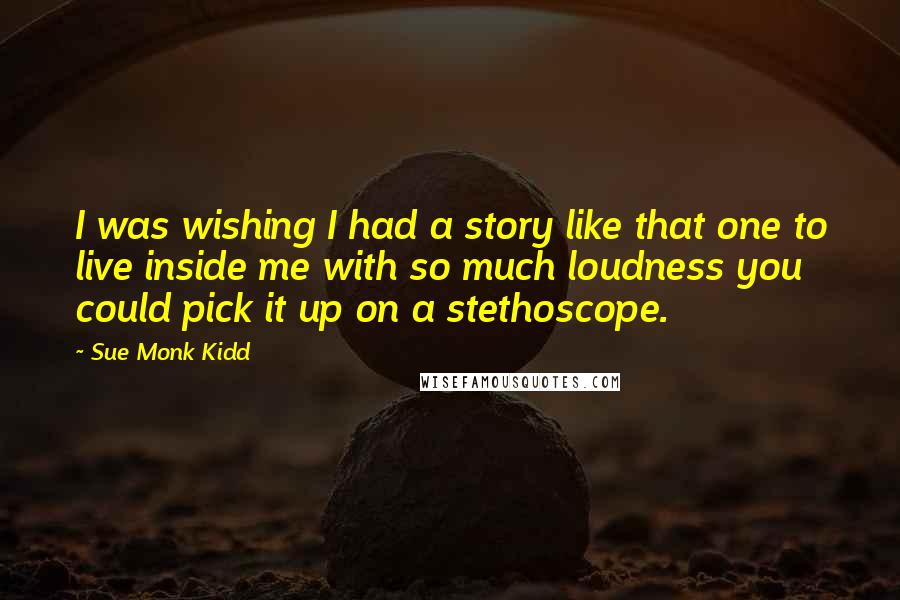 Sue Monk Kidd Quotes: I was wishing I had a story like that one to live inside me with so much loudness you could pick it up on a stethoscope.