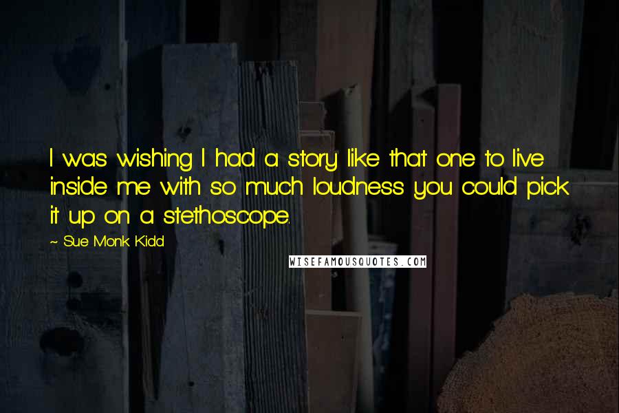 Sue Monk Kidd Quotes: I was wishing I had a story like that one to live inside me with so much loudness you could pick it up on a stethoscope.