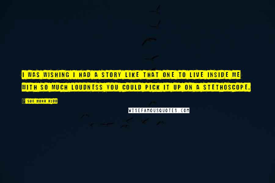 Sue Monk Kidd Quotes: I was wishing I had a story like that one to live inside me with so much loudness you could pick it up on a stethoscope.