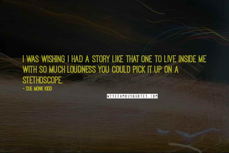 Sue Monk Kidd Quotes: I was wishing I had a story like that one to live inside me with so much loudness you could pick it up on a stethoscope.