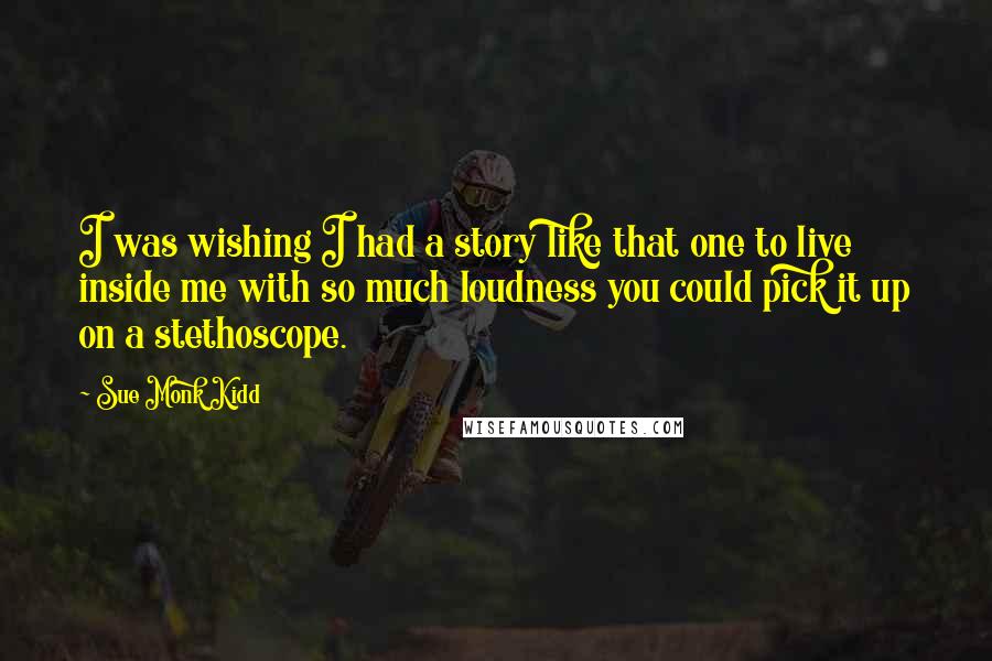 Sue Monk Kidd Quotes: I was wishing I had a story like that one to live inside me with so much loudness you could pick it up on a stethoscope.